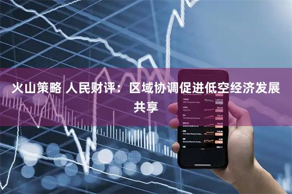 火山策略 人民财评：区域协调促进低空经济发展共享