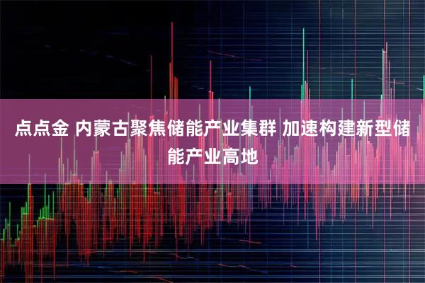 点点金 内蒙古聚焦储能产业集群 加速构建新型储能产业高地