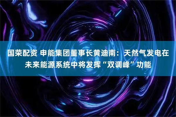 国荣配资 申能集团董事长黄迪南：天然气发电在未来能源系统中将发挥“双调峰”功能
