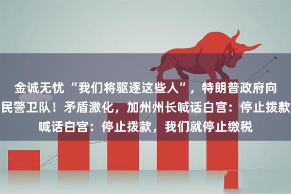 金诚无忧 “我们将驱逐这些人”，特朗普政府向加州洛杉矶部署国民警卫队！矛盾激化，加州州长喊话白宫：停止拨款，我们就停止缴税