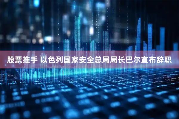 股票推手 以色列国家安全总局局长巴尔宣布辞职