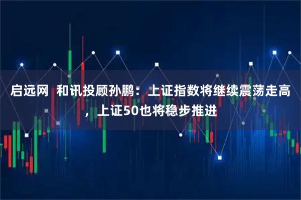 启远网  和讯投顾孙鹏：上证指数将继续震荡走高，上证50也将稳步推进