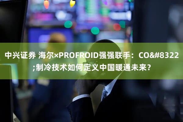 中兴证券 海尔×PROFROID强强联手：CO&#8322;制冷技术如何定义中国暖通未来？