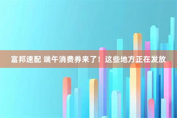 富邦速配 端午消费券来了！这些地方正在发放