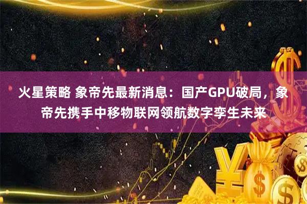 火星策略 象帝先最新消息：国产GPU破局，象帝先携手中移物联网领航数字孪生未来