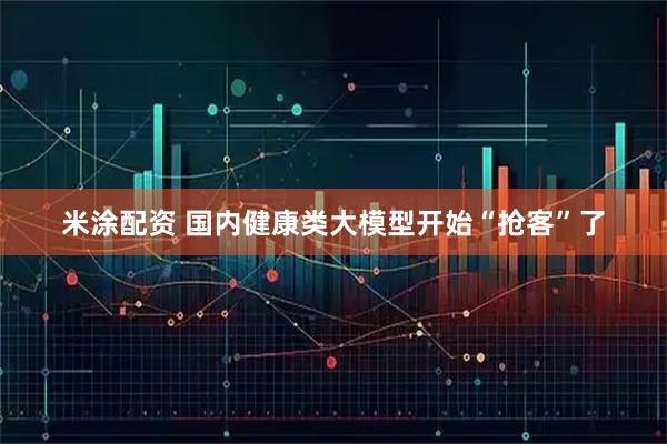 米涂配资 国内健康类大模型开始“抢客”了
