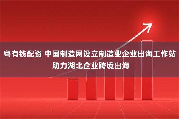 粤有钱配资 中国制造网设立制造业企业出海工作站 助力湖北企业跨境出海