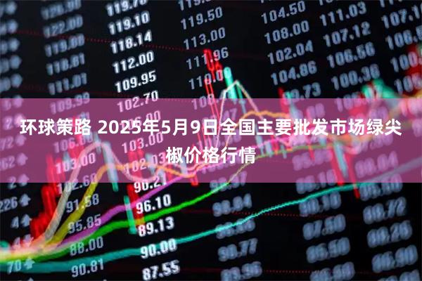环球策路 2025年5月9日全国主要批发市场绿尖椒价格行情