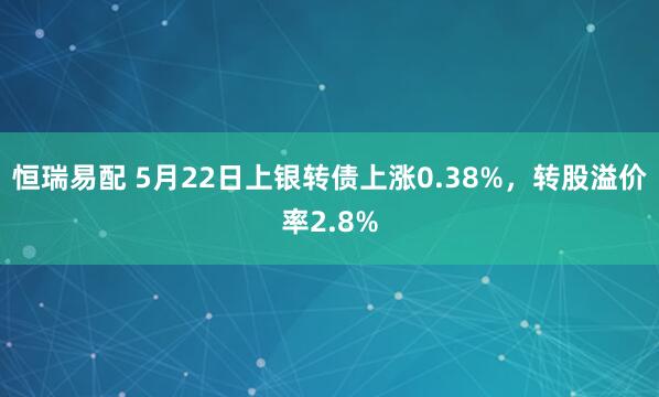 恒瑞易配 5月22日上银转债上涨0.38%，转股溢价率2.8%