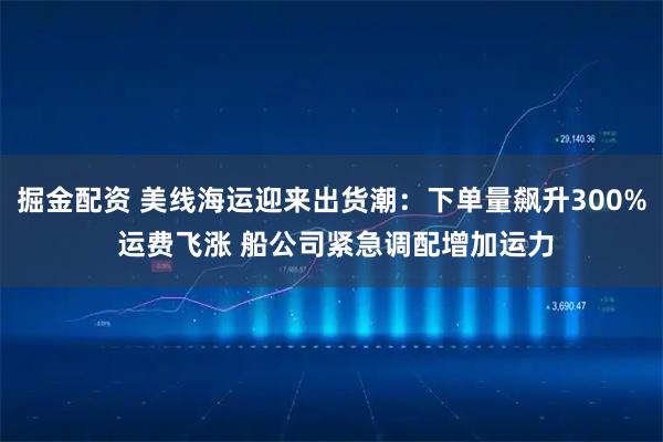 掘金配资 美线海运迎来出货潮：下单量飙升300% 运费飞涨 船公司紧急调配增加运力