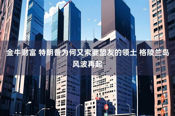 金牛财富 特朗普为何又索要盟友的领土 格陵兰岛风波再起