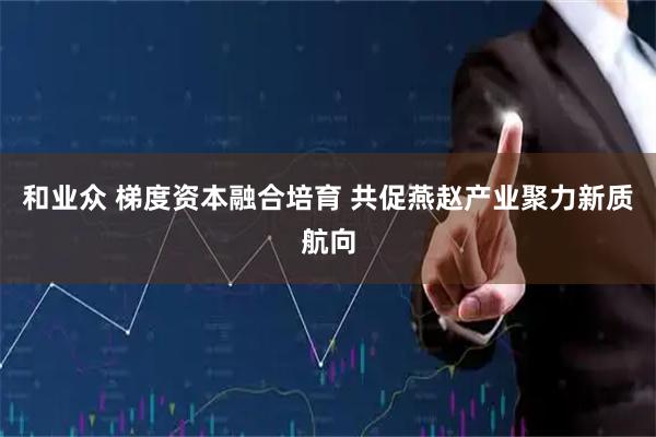 和业众 梯度资本融合培育 共促燕赵产业聚力新质航向