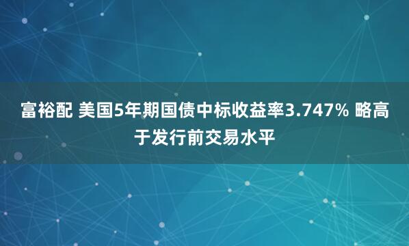 富裕配 美国5年期国债中标收益率3.747% 略高于发行前交易水平