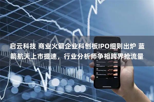 启云科技 商业火箭企业科创板IPO细则出炉 蓝箭航天上市提速，行业分析师争相跨界抢流量