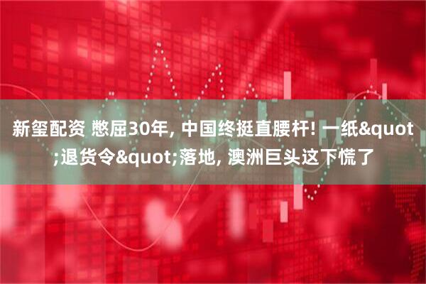 新玺配资 憋屈30年, 中国终挺直腰杆! 一纸"退货令"落地, 澳洲巨头这下慌了
