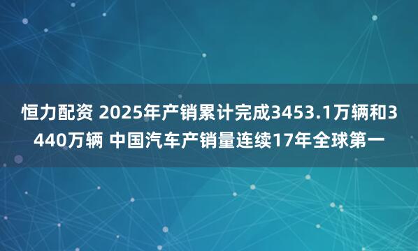 恒力配资 2025年产销累计完成3453.1万辆和3440万辆 中国汽车产销量连续17年全球第一