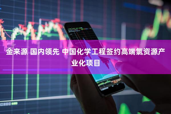 金来源 国内领先 中国化学工程签约高端氯资源产业化项目