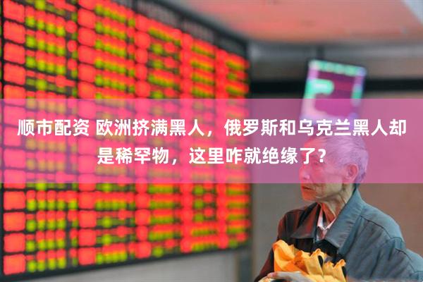 顺市配资 欧洲挤满黑人，俄罗斯和乌克兰黑人却是稀罕物，这里咋就绝缘了？