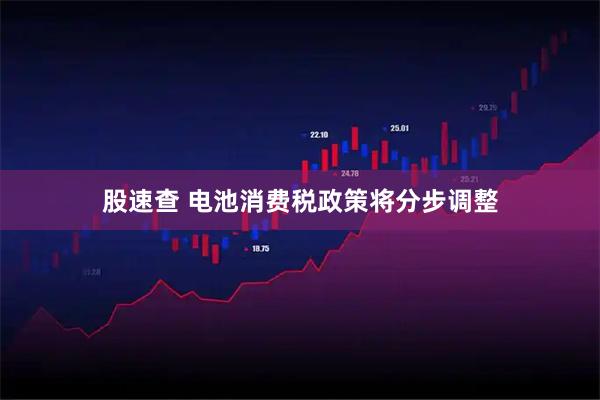 股速查 电池消费税政策将分步调整