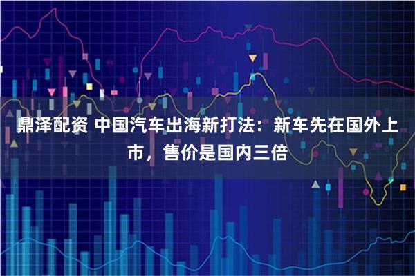 鼎泽配资 中国汽车出海新打法：新车先在国外上市，售价是国内三倍